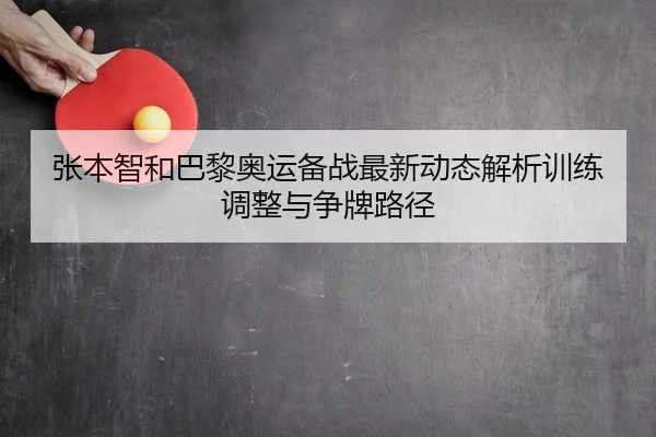 张本智和巴黎奥运备战最新动态解析训练调整与争牌路径